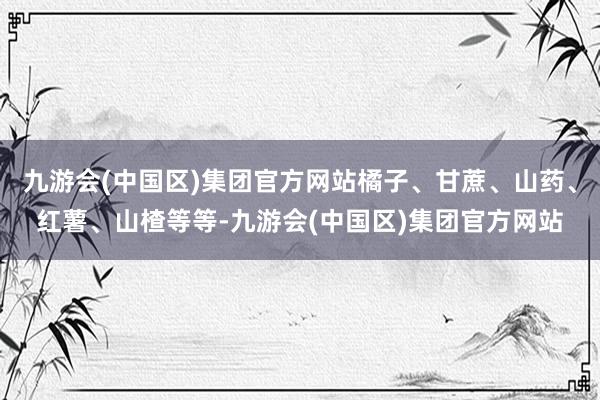 九游会(中国区)集团官方网站橘子、甘蔗、山药、红薯、山楂等等-九游会(中国区)集团官方网站
