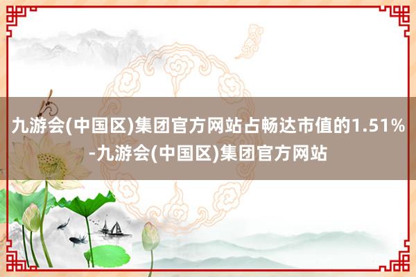 九游会(中国区)集团官方网站占畅达市值的1.51%-九游会(中国区)集团官方网站