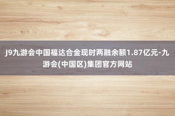 J9九游会中国福达合金现时两融余额1.87亿元-九游会(中国区)集团官方网站