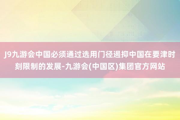 J9九游会中国必须通过选用门径遏抑中国在要津时刻限制的发展-九游会(中国区)集团官方网站