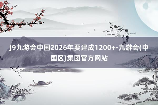 J9九游会中国2026年要建成1200+-九游会(中国区)集团官方网站