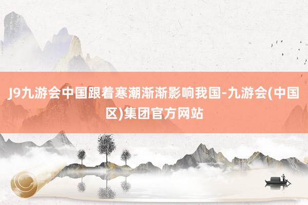 J9九游会中国跟着寒潮渐渐影响我国-九游会(中国区)集团官方网站
