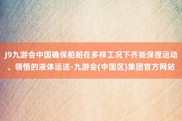 J9九游会中国确保船舶在多样工况下齐能保捏运动、领悟的液体运送-九游会(中国区)集团官方网站