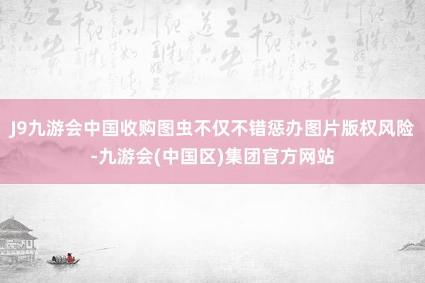 J9九游会中国收购图虫不仅不错惩办图片版权风险-九游会(中国区)集团官方网站