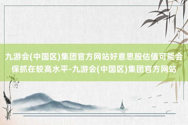 九游会(中国区)集团官方网站好意思股估值可能会保抓在较高水平-九游会(中国区)集团官方网站