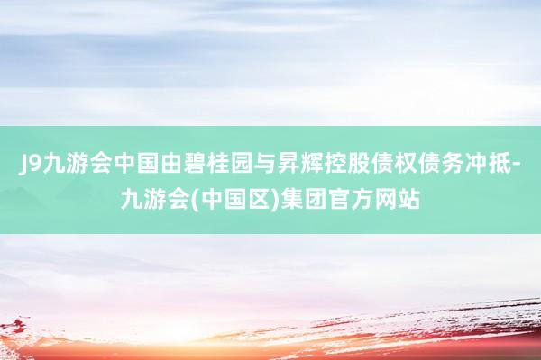 J9九游会中国由碧桂园与昇辉控股债权债务冲抵-九游会(中国区)集团官方网站