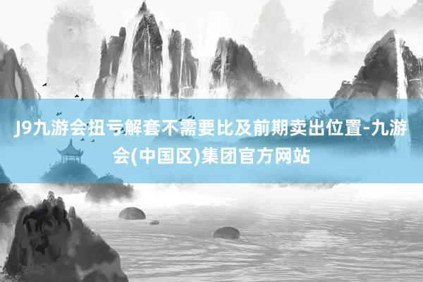 J9九游会扭亏解套不需要比及前期卖出位置-九游会(中国区)集团官方网站