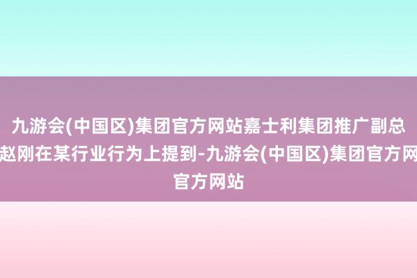 九游会(中国区)集团官方网站嘉士利集团推广副总裁赵刚在某行业行为上提到-九游会(中国区)集团官方网站