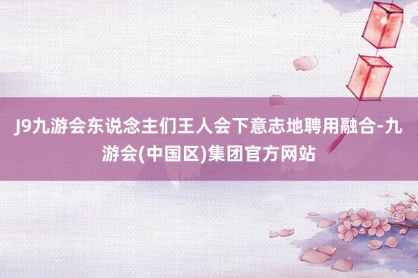 J9九游会东说念主们王人会下意志地聘用融合-九游会(中国区)集团官方网站