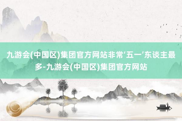 九游会(中国区)集团官方网站非常‘五一’东谈主最多-九游会(中国区)集团官方网站