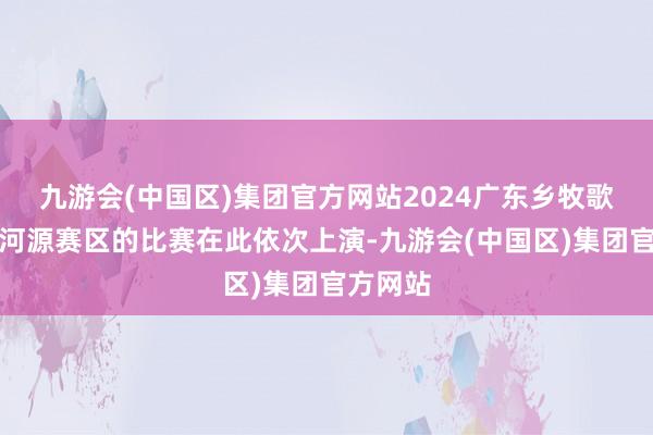 九游会(中国区)集团官方网站2024广东乡牧歌手大赛河源赛区的比赛在此依次上演-九游会(中国区)集团官方网站