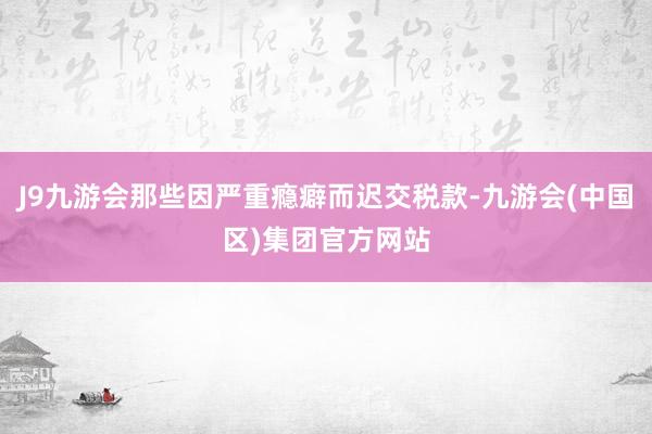 J9九游会那些因严重瘾癖而迟交税款-九游会(中国区)集团官方网站
