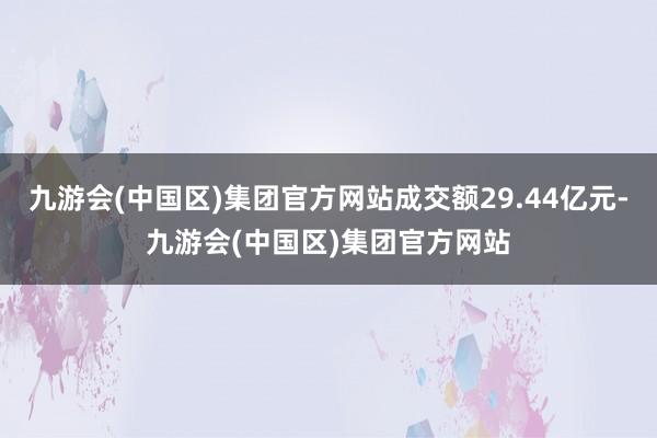 九游会(中国区)集团官方网站成交额29.44亿元-九游会(中国区)集团官方网站