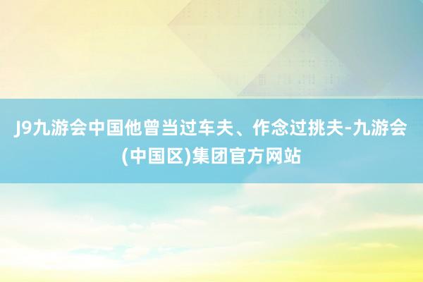 J9九游会中国他曾当过车夫、作念过挑夫-九游会(中国区)集团官方网站