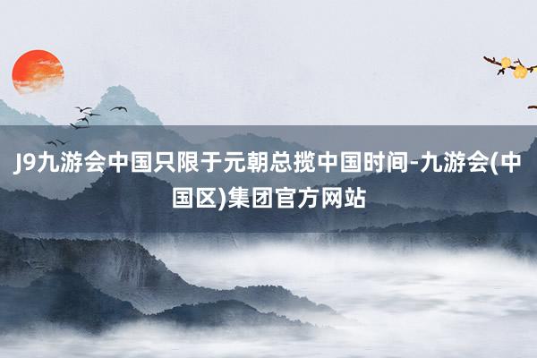 J9九游会中国只限于元朝总揽中国时间-九游会(中国区)集团官方网站