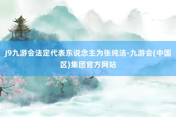 J9九游会法定代表东说念主为张纯洁-九游会(中国区)集团官方网站