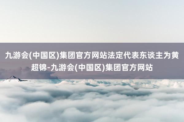 九游会(中国区)集团官方网站法定代表东谈主为黄超锦-九游会(中国区)集团官方网站