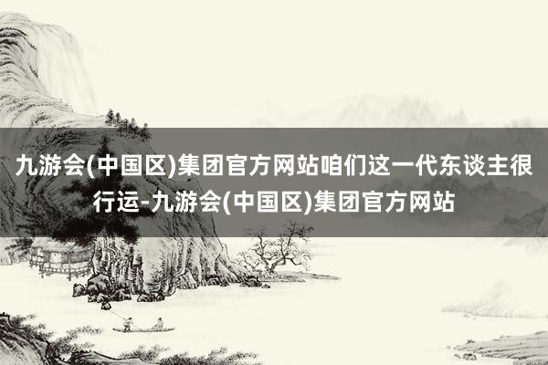 九游会(中国区)集团官方网站咱们这一代东谈主很行运-九游会(中国区)集团官方网站