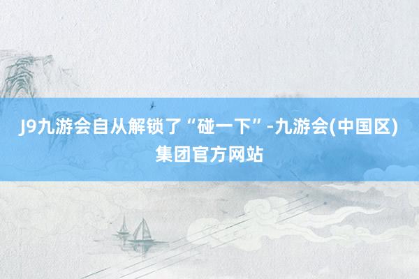 J9九游会自从解锁了“碰一下”-九游会(中国区)集团官方网站