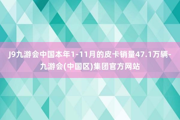 J9九游会中国本年1-11月的皮卡销量47.1万辆-九游会(中国区)集团官方网站