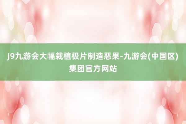J9九游会大幅栽植极片制造恶果-九游会(中国区)集团官方网站