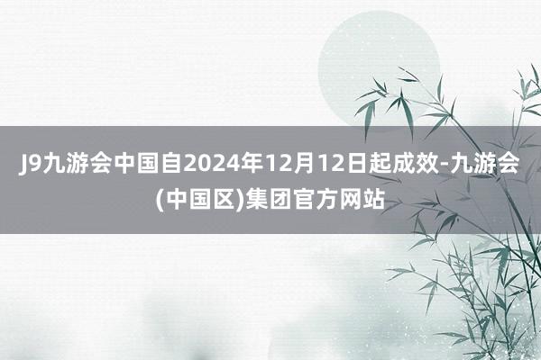 J9九游会中国自2024年12月12日起成效-九游会(中国区)集团官方网站