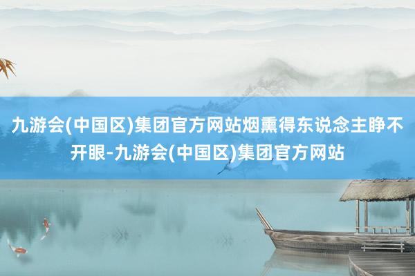 九游会(中国区)集团官方网站烟熏得东说念主睁不开眼-九游会(中国区)集团官方网站