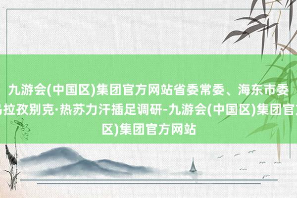 九游会(中国区)集团官方网站省委常委、海东市委文告乌拉孜别克·热苏力汗插足调研-九游会(中国区)集团官方网站
