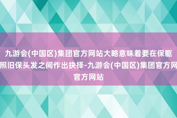 九游会(中国区)集团官方网站大略意味着要在保躯壳照旧保头发之间作出抉择-九游会(中国区)集团官方网站