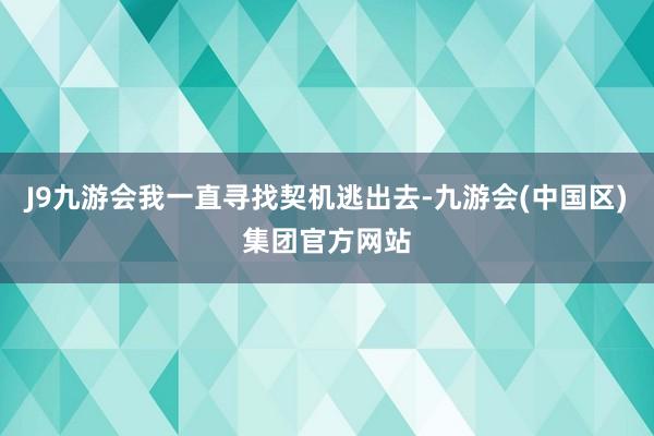 J9九游会我一直寻找契机逃出去-九游会(中国区)集团官方网站