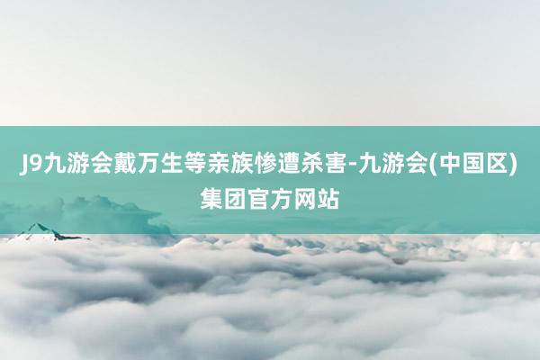 J9九游会戴万生等亲族惨遭杀害-九游会(中国区)集团官方网站