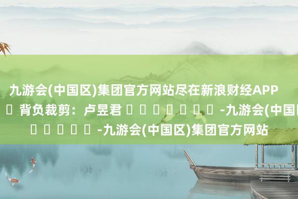 九游会(中国区)集团官方网站尽在新浪财经APP            						背负裁剪：卢昱君 							-九游会(中国区)集团官方网站