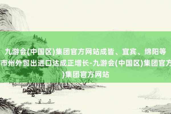 九游会(中国区)集团官方网站成皆、宜宾、绵阳等10个市州外贸出进口达成正增长-九游会(中国区)集团官方网站