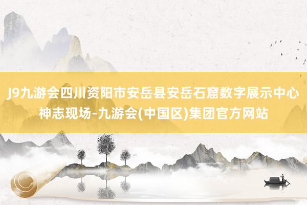 J9九游会四川资阳市安岳县安岳石窟数字展示中心神志现场-九游会(中国区)集团官方网站
