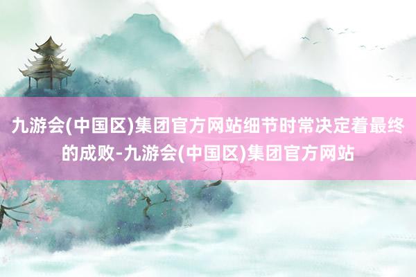 九游会(中国区)集团官方网站细节时常决定着最终的成败-九游会(中国区)集团官方网站