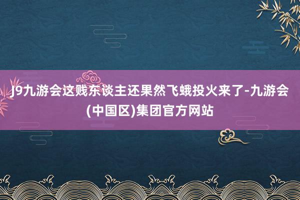 J9九游会这贱东谈主还果然飞蛾投火来了-九游会(中国区)集团官方网站