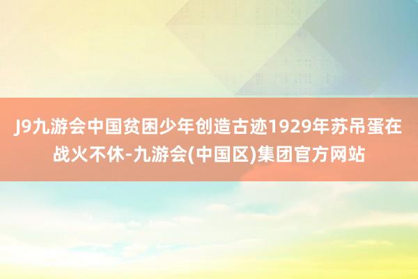 J9九游会中国贫困少年创造古迹1929年苏吊蛋在战火不休-九游会(中国区)集团官方网站