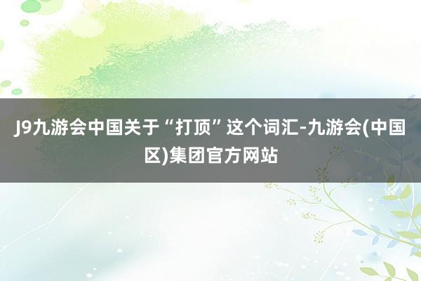 J9九游会中国关于“打顶”这个词汇-九游会(中国区)集团官方网站