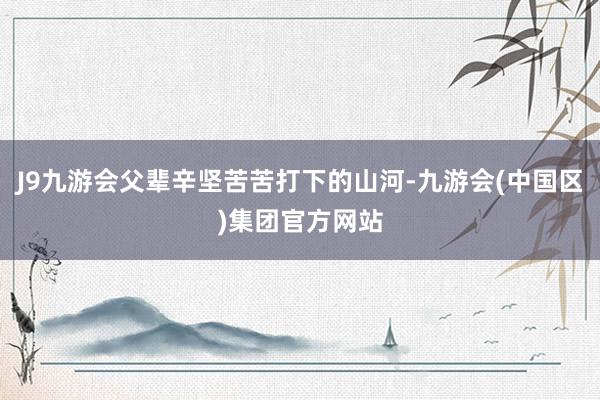 J9九游会父辈辛坚苦苦打下的山河-九游会(中国区)集团官方网站