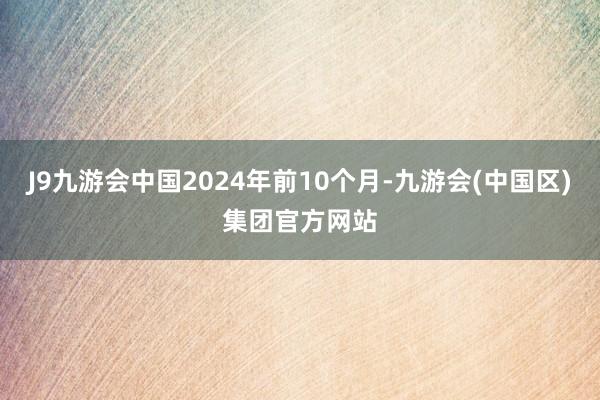 J9九游会中国2024年前10个月-九游会(中国区)集团官方网站