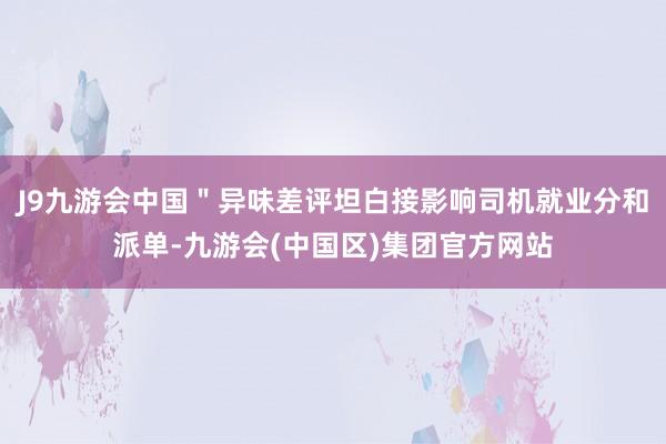 J9九游会中国＂异味差评坦白接影响司机就业分和派单-九游会(中国区)集团官方网站