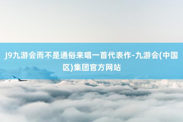 J9九游会而不是通俗来唱一首代表作-九游会(中国区)集团官方网站