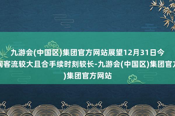 九游会(中国区)集团官方网站展望12月31日今昼夜间客流较大且合手续时刻较长-九游会(中国区)集团官方网站