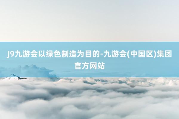 J9九游会　　以绿色制造为目的-九游会(中国区)集团官方网站