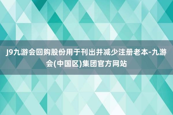 J9九游会回购股份用于刊出并减少注册老本-九游会(中国区)集团官方网站