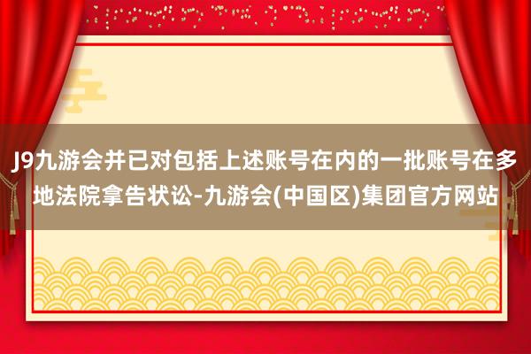 J9九游会并已对包括上述账号在内的一批账号在多地法院拿告状讼-九游会(中国区)集团官方网站