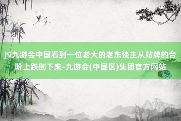 J9九游会中国看到一位老大的老东谈主从站牌的台阶上跌倒下来-九游会(中国区)集团官方网站