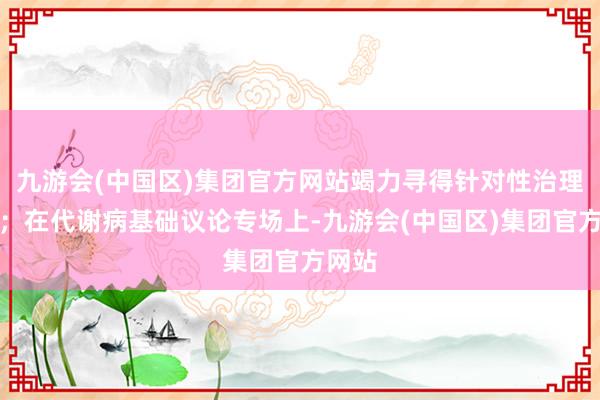 九游会(中国区)集团官方网站竭力寻得针对性治理决策；在代谢病基础议论专场上-九游会(中国区)集团官方网站