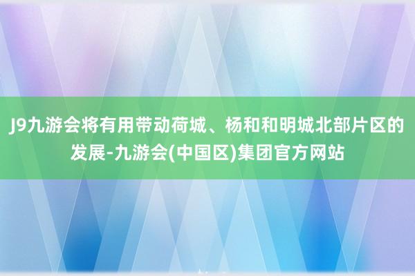J9九游会将有用带动荷城、杨和和明城北部片区的发展-九游会(中国区)集团官方网站