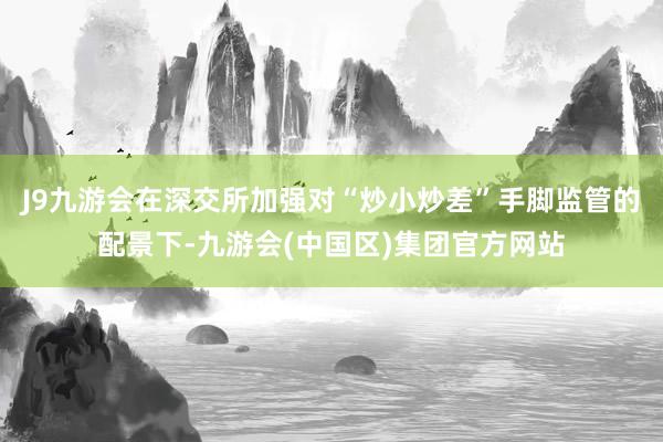 J9九游会在深交所加强对“炒小炒差”手脚监管的配景下-九游会(中国区)集团官方网站